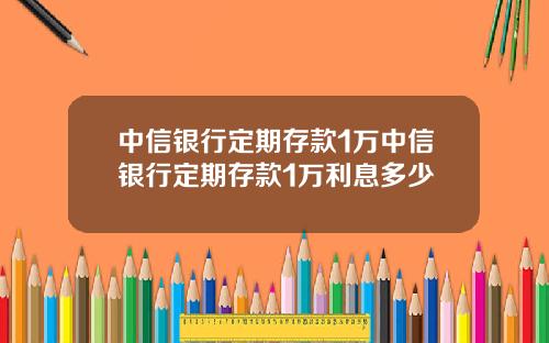 中信银行定期存款1万中信银行定期存款1万利息多少
