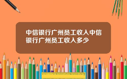 中信银行广州员工收入中信银行广州员工收入多少