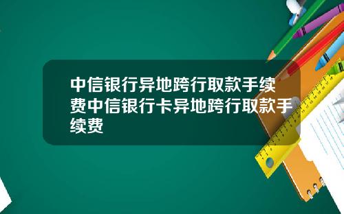 中信银行异地跨行取款手续费中信银行卡异地跨行取款手续费