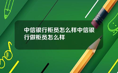 中信银行柜员怎么样中信银行做柜员怎么样