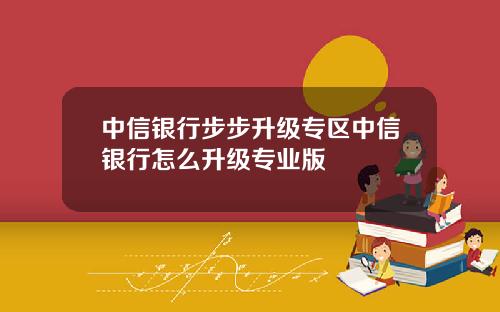 中信银行步步升级专区中信银行怎么升级专业版