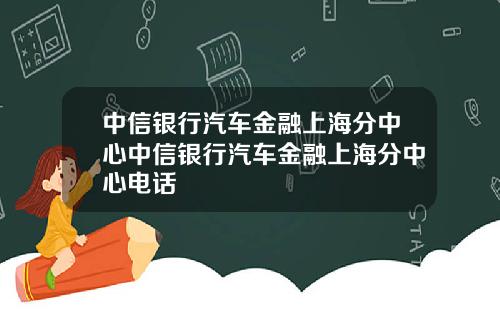 中信银行汽车金融上海分中心中信银行汽车金融上海分中心电话