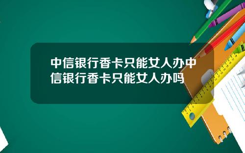 中信银行香卡只能女人办中信银行香卡只能女人办吗