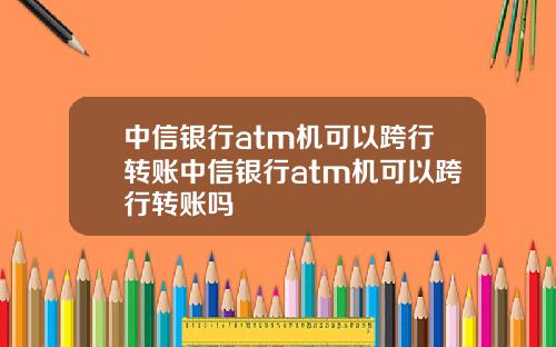 中信银行atm机可以跨行转账中信银行atm机可以跨行转账吗