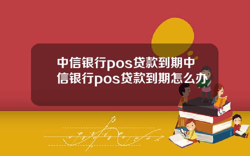 中信银行pos贷款到期中信银行pos贷款到期怎么办
