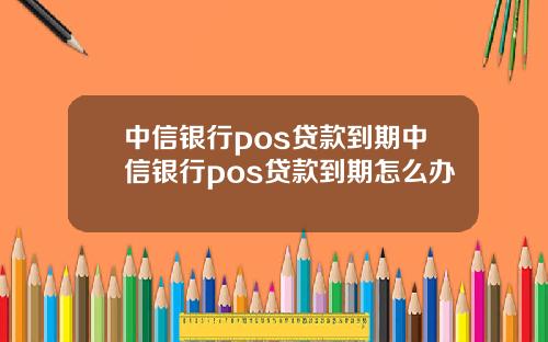 中信银行pos贷款到期中信银行pos贷款到期怎么办