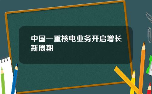 中国一重核电业务开启增长新周期