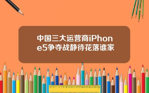 中国三大运营商iPhone5争夺战静待花落谁家