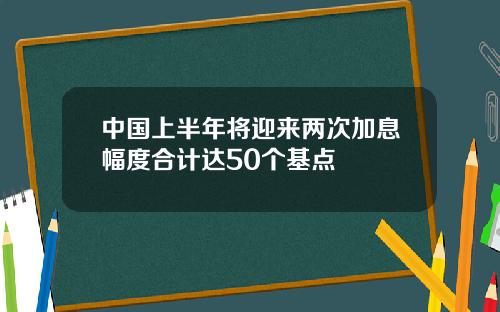 中国上半年将迎来两次加息幅度合计达50个基点