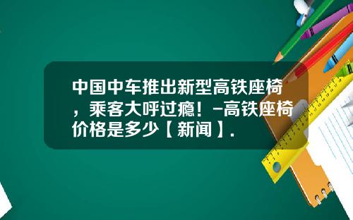中国中车推出新型高铁座椅，乘客大呼过瘾！-高铁座椅价格是多少【新闻】.