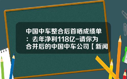 中国中车整合后首晒成绩单：去年净利118亿-请你为合并后的中国中车公司【新闻】.