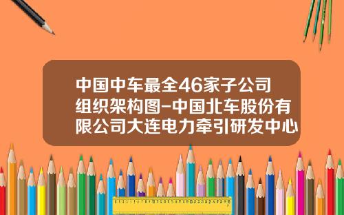 中国中车最全46家子公司组织架构图-中国北车股份有限公司大连电力牵引研发中心【新闻】.