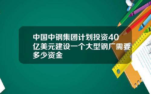 中国中钢集团计划投资40亿美元建设一个大型钢厂需要多少资金