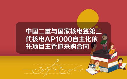 中国二重与国家核电签第三代核电AP1000自主化依托项目主管道采购合同