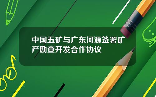中国五矿与广东河源签署矿产勘查开发合作协议