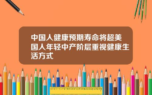 中国人健康预期寿命将超美国人年轻中产阶层重视健康生活方式