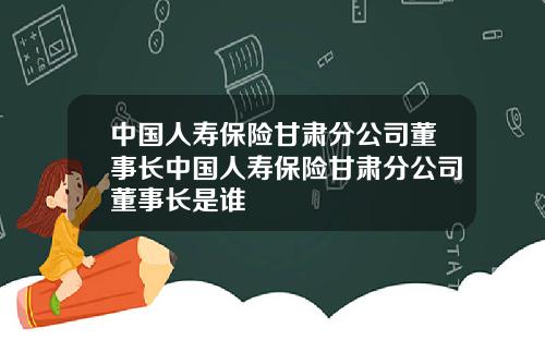 中国人寿保险甘肃分公司董事长中国人寿保险甘肃分公司董事长是谁