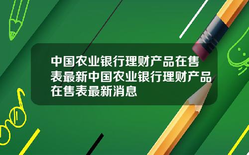 中国农业银行理财产品在售表最新中国农业银行理财产品在售表最新消息