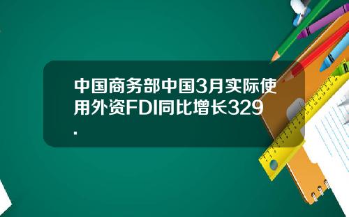 中国商务部中国3月实际使用外资FDI同比增长329.