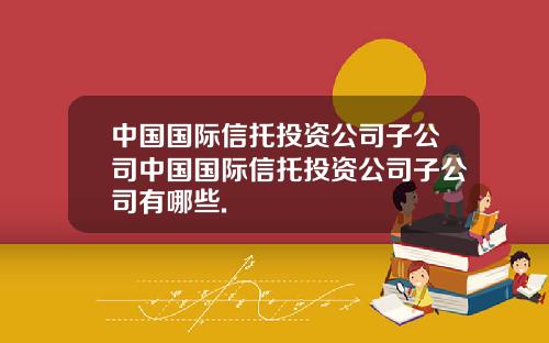 中国国际信托投资公司子公司中国国际信托投资公司子公司有哪些.
