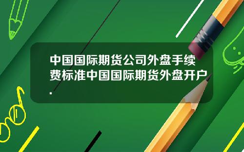 中国国际期货公司外盘手续费标准中国国际期货外盘开户.
