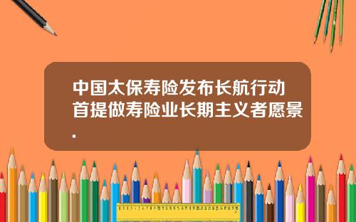 中国太保寿险发布长航行动首提做寿险业长期主义者愿景.