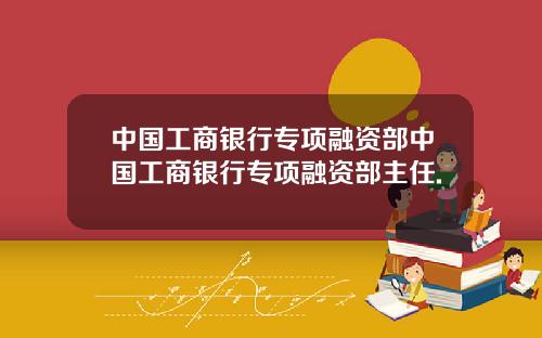 中国工商银行专项融资部中国工商银行专项融资部主任.