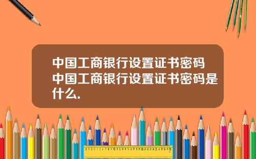 中国工商银行设置证书密码中国工商银行设置证书密码是什么.