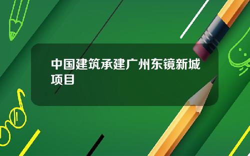 中国建筑承建广州东镜新城项目