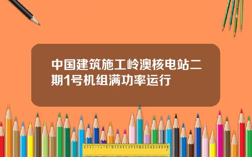 中国建筑施工岭澳核电站二期1号机组满功率运行