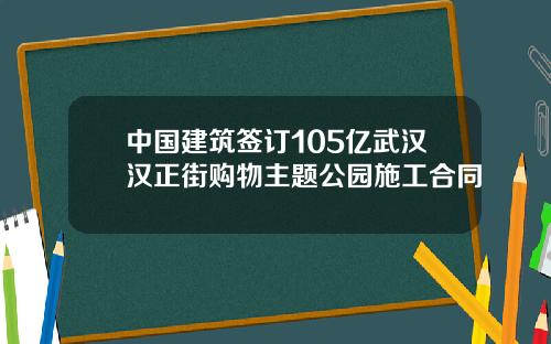 中国建筑签订105亿武汉汉正街购物主题公园施工合同
