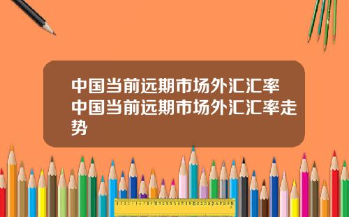 中国当前远期市场外汇汇率中国当前远期市场外汇汇率走势