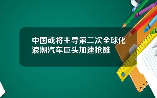 中国或将主导第二次全球化浪潮汽车巨头加速抢滩