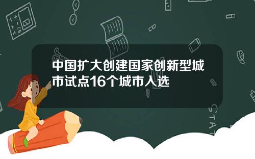 中国扩大创建国家创新型城市试点16个城市入选