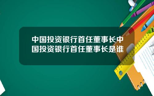 中国投资银行首任董事长中国投资银行首任董事长是谁