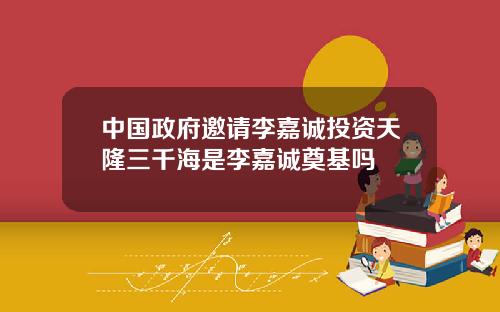 中国政府邀请李嘉诚投资天隆三千海是李嘉诚奠基吗