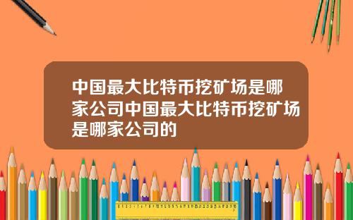 中国最大比特币挖矿场是哪家公司中国最大比特币挖矿场是哪家公司的