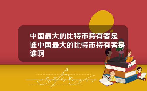 中国最大的比特币持有者是谁中国最大的比特币持有者是谁啊