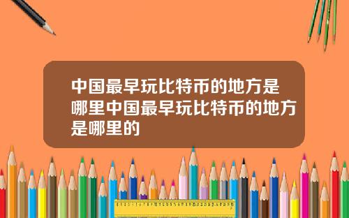 中国最早玩比特币的地方是哪里中国最早玩比特币的地方是哪里的