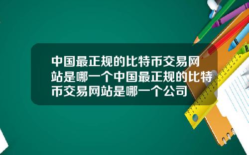 中国最正规的比特币交易网站是哪一个中国最正规的比特币交易网站是哪一个公司