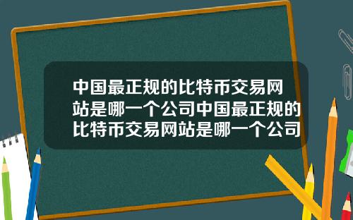 中国最正规的比特币交易网站是哪一个公司中国最正规的比特币交易网站是哪一个公司做的