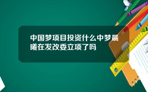 中国梦项目投资什么中梦晨曦在发改委立项了吗