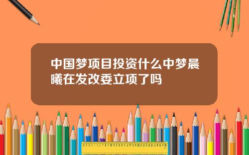 中国梦项目投资什么中梦晨曦在发改委立项了吗