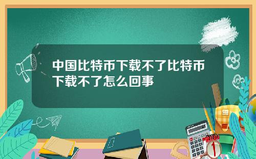 中国比特币下载不了比特币下载不了怎么回事