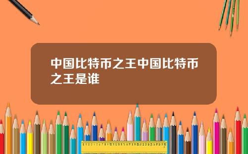中国比特币之王中国比特币之王是谁