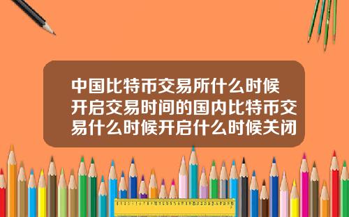 中国比特币交易所什么时候开启交易时间的国内比特币交易什么时候开启什么时候关闭