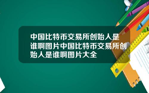 中国比特币交易所创始人是谁啊图片中国比特币交易所创始人是谁啊图片大全