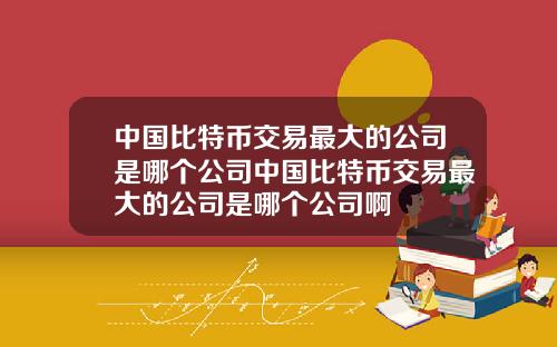 中国比特币交易最大的公司是哪个公司中国比特币交易最大的公司是哪个公司啊