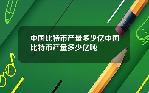中国比特币产量多少亿中国比特币产量多少亿吨