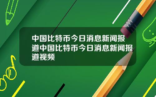 中国比特币今日消息新闻报道中国比特币今日消息新闻报道视频